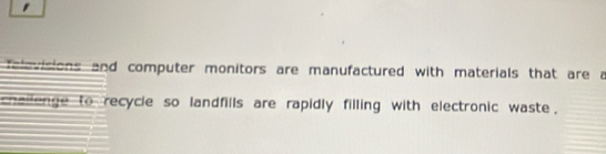 ' 
felevisions and computer monitors are manufactured with materials that are a 
challenge to recycle so landfills are rapidly filling with electronic waste .