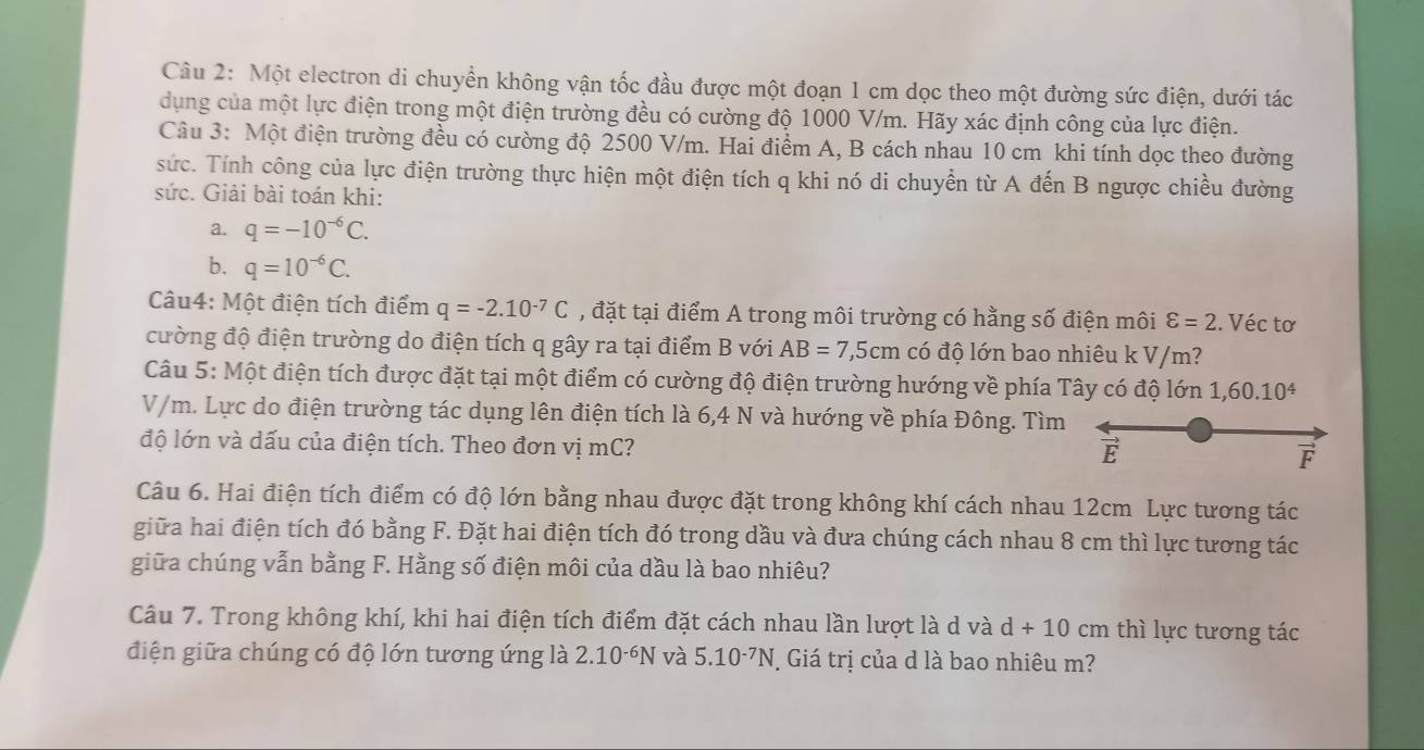 Một electron di chuyển không vận tốc đầu được một đoạn 1 cm dọc theo một đường sức điện, dưới tác
dụng của một lực điện trong một điện trường đều có cường độ 1000 V/m. Hãy xác định công của lực điện.
Câu 3: Một điện trường đều có cường độ 2500 V/m. Hai điểm A, B cách nhau 10 cm khi tính dọc theo đường
sức. Tính công của lực điện trường thực hiện một điện tích q khi nó di chuyển từ A đến B ngược chiều đường
sức. Giải bài toán khi:
a. q=-10^(-6)C.
b. q=10^(-6)C.
Câu4: Một điện tích điểm q=-2.10^(-7)C , đặt tại điểm A trong môi trường có hằng số điện môi varepsilon =2. Véc tơ
cường độ điện trường do điện tích q gây ra tại điểm B với AB=7,5cm có độ lớn bao nhiêu k V/m?
Câu 5: Một điện tích được đặt tại một điểm có cường độ điện trường hướng về phía Tây có độ lớn 1,60.10^4
V/m. Lực do điện trường tác dụng lên điện tích là 6,4 N và hướng về phía Đông. Tìm
độ lớn và dấu của điện tích. Theo đơn vị mC?
E
F
Câu 6. Hai điện tích điểm có độ lớn bằng nhau được đặt trong không khí cách nhau 12cm Lực tương tác
giữa hai điện tích đó bằng F. Đặt hai điện tích đó trong dầu và đưa chúng cách nhau 8 cm thì lực tương tác
giữa chúng vẫn bằng F. Hằng số điện môi của dầu là bao nhiêu?
Câu 7. Trong không khí, khi hai điện tích điểm đặt cách nhau lần lượt là d và d+10cm thì lực tương tác
điện giữa chúng có độ lớn tương ứng là 2.10^(-6)N và 5.10^(-7)N Giá trị của d là bao nhiêu m?