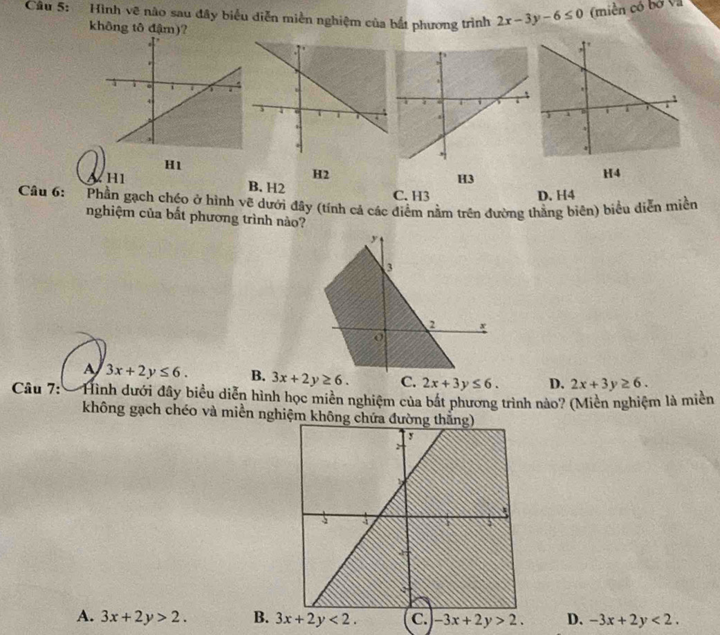 Hình vẽ nào sau đây biểu diễn miền nghiệm của bắt phương trình 2x-3y-6≤ 0 (miền có bỏ và
không tô đậm)?
H1
H2
H1 B. H2
H3
H4
C. H3 D. H4
Câu 6: Phần gạch chéo ở hình vẽ dưới đây (tính cả các điểm nằm trên đường thằng biên) biểu diễn miền
nghiệm của bất phương trình nào?
A 3x+2y≤ 6. B. 2x+3y≤ 6. D. 2x+3y≥ 6.
Câu 7: *Hình dưới đây biểu diễn hình học miền nghiệm của bắt phương trình nào? (Miền nghiệm là miền
không gạch chéo và miền nghiệm không chứa
A. 3x+2y>2. B. 3x+2y<2. C. -3x+2y>2. D. -3x+2y<2.