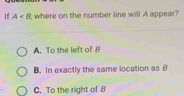 If A , where on the number line will A appear?
A. To the left of B
B. In exactly the same location as B
C. To the right of B