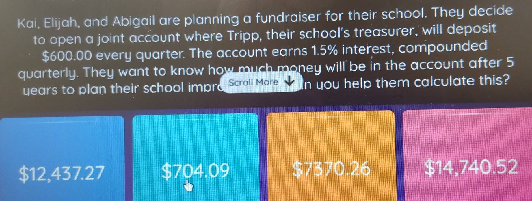 Kai, Elijah, and Abigail are planning a fundraiser for their school. They decide
to open a joint account where Tripp, their school's treasurer, will deposit
$600.00 every quarter. The account earns 1.5% interest, compounded
quarterly. They want to know how much money will be in the account after 5
uears to plan their school impra Scroll More In you help them calculate this?
$12,437.27 $704.09 $7370.26
$14,740.52