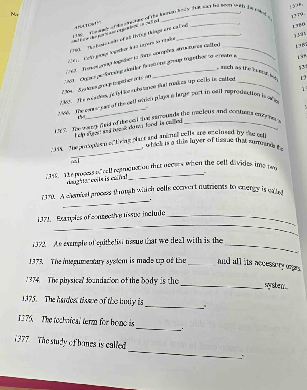 Na 
1359. The study of the structure of the human body that can be seen with the naked 
1379. 
ANATOMY: 
and how the parts are organized is called 
. 
. 1380. 
360. The basic units of all living things are called _. 
1381 
1361. Cells group together into layers to make 
138 
1362. Tissues group together to form complex structures called 
1363. Organs performing similar functions group together to create a _ 1382
138 
, such as the human body . 
1364. Systems group together into an 
1365. The colorless, jellylike substance that makes up cells is called_ 
13 
13 
1366. The center part of the cell which plays a large part in cell reproduction is calle 
. 
1 
the 
1367. The watery fluid of the cell that surrounds the nucleus and contains enzymes t 
help digest and break down food is called 
_ 
1368. The protoplasm of living plant and animal cells are enclosed by the cell 
, which is a thin layer of tissue that surrounds the 
cell. 
1369. The process of cell reproduction that occurs when the cell divides into two 
daughter cells is called 
1370. A chemical process through which cells convert nutrients to energy is called 
_. 
_ 
1371. Examples of connective tissue include_ 
_ 
1372. An example of epithelial tissue that we deal with is the 
、 
1373. The integumentary system is made up of the_ 
and all its accessory organs. 
1374. The physical foundation of the body is the 
_system. 
1375. The hardest tissue of the body is 
_. 
1376. The technical term for bone is 
_. 
_ 
1377. The study of bones is called