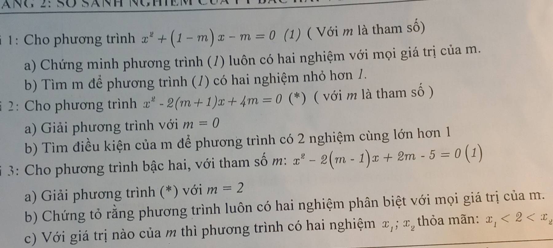 ANG 2: SÖ 
1: Cho phương trình x^2+(1-m)x-m=0 (1) ( Với m là tham số) 
a) Chứng minh phương trình (/) luôn có hai nghiệm với mọi giá trị của m. 
b) Tìm m để phương trình (1) có hai nghiệm nhỏ hơn 1. 
2: Cho phương trình x^2-2(m+1)x+4m=0 (*) ( với m là tham số ) 
a) Giải phương trình với m=0
b) Tìm điều kiện của m để phương trình có 2 nghiệm cùng lớn hơn 1
3: Cho phương trình bậc hai, với tham số m: x^2-2(m-1)x+2m-5=0(1)
a) Giải phương trình (*) với m=2
b) Chứng tỏ rằng phương trình luôn có hai nghiệm phân biệt với mọi giá trị của m. 
c) Với giá trị nào của m thì phương trình có hai nghiệm x_1; x_2 thỏa mãn: x_1<2<x_2