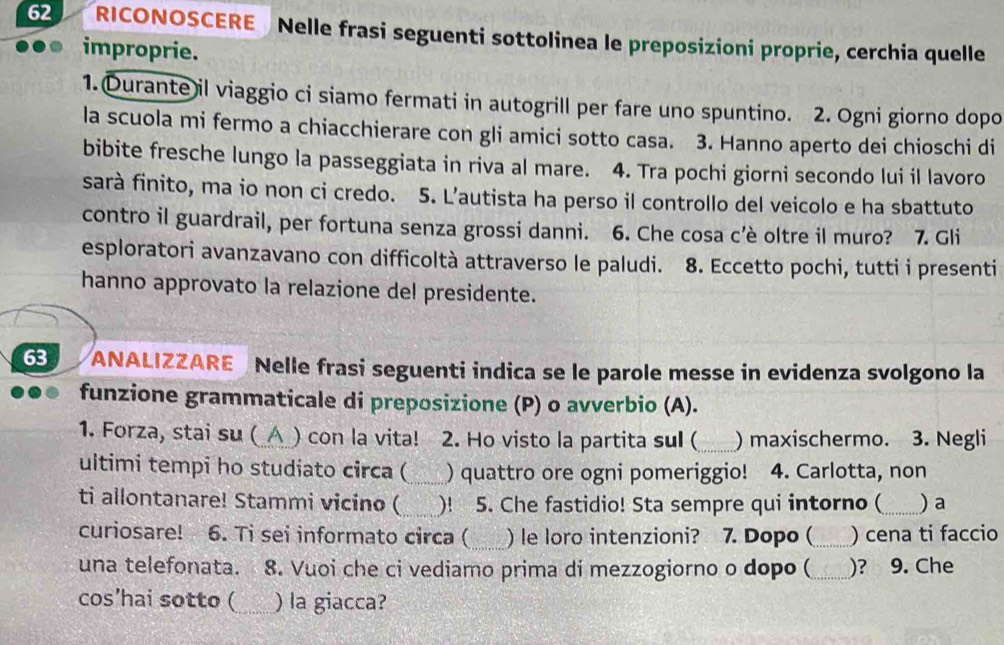 RICONOSCERE Nelle frasi seguenti sottolinea le preposizioni proprie, cerchia quelle 
improprie. 
1. Durante il viaggio ci siamo fermati in autogrill per fare uno spuntino. 2. Ogni giorno dopo 
la scuola mi fermo a chiacchierare con gli amici sotto casa. 3. Hanno aperto dei chioschi di 
bibite fresche lungo la passeggiata in riva al mare. 4. Tra pochi giorni secondo lui il lavoro 
sarà finito, ma io non ci credo. 5. L’autista ha perso il controllo del veicolo e ha sbattuto 
contro il guardrail, per fortuna senza grossi danni. 6. Che cosa c’è oltre il muro? 7. Gli 
esploratori avanzavano con difficoltà attraverso le paludi. 8. Eccetto pochi, tutti i presenti 
hanno approvato la relazione del presidente. 
63 ANALIZZARE Nelle frasi seguenti indica se le parole messe in evidenza svolgono la 
funzione grammaticale di preposizione (P) o avverbio (A). 
1. Forza, stai su (_△_) con la vita! 2. Ho visto la partita sul ( _) maxischermo. 3. Negli 
ultimi tempi ho studiato circa (_ ) quattro ore ogni pomeriggio! 4. Carlotta, non 
ti allontanare! Stammi vicino (_ )! 5. Che fastidio! Sta sempre qui intorno (_ ) a 
_ 
curiosare! 6. Ti sei informato circa ( ) le loro intenzioni? 7. Dopo (_ ) cena ti faccio 
una telefonata. 8. Vuoi che ci vediamo prima di mezzogiorno o dopo ( _)? 9. Che 
cos’hai sotto ( _) la giacca?