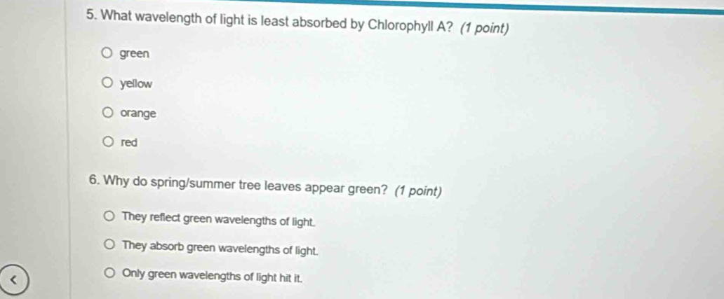 What wavelength of light is least absorbed by Chlorophyll A? (1 point)
green
yellow
orange
red
6. Why do spring/summer tree leaves appear green? (1 point)
They reflect green wavelengths of light.
They absorb green wavelengths of light.
Only green wavelengths of light hit it.