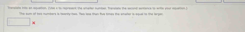 Translate into an equation. (Use x to represent the smaller number. Translate the second sentence to write your equation.) 
The sum of two numbers is twenty-two. Two less than five times the smaller is equal to the larger.
X