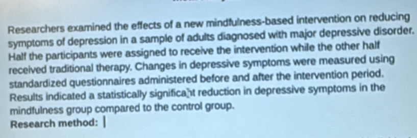 Researchers examined the effects of a new mindfulness-based intervention on reducing 
symptoms of depression in a sample of adults diagnosed with major depressive disorder. 
Half the participants were assigned to receive the intervention while the other half 
received traditional therapy. Changes in depressive symptoms were measured using 
standardized questionnaires administered before and after the intervention period. 
Results indicated a statistically significant reduction in depressive symptoms in the 
mindfulness group compared to the control group. 
Research method: