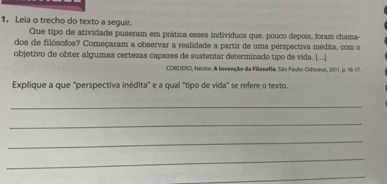 Leia o trecho do texto a seguir. 
Que tipo de atividade puseram em prática esses indivíduos que, pouco depois, foram chama- 
dos de filósofos? Começaram a observar a realidade a partir de uma perspectiva inédita, com o 
objetivo de obter algumas certezas capazes de sustentar determinado tipo de vida. [...] 
CORDERO, Néstor. A Invenção da Filosofia. São Paulo: Odisseus, 2011. p. 16-17. 
Explique a que “perspectiva inédita" e a qual "tipo de vida" se refere o texto. 
_ 
_ 
_ 
_ 
_