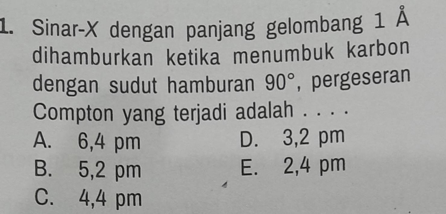 Sinar- X dengan panjang gelombang 1 Å
dihamburkan ketika menumbuk karbon 
dengan sudut hamburan 90° , pergeseran
Compton yang terjadi adalah . . . .
A. 6,4 pm D. 3,2 pm
B. 5,2 pm E. 2,4 pm
C. 4,4 pm