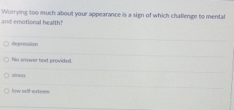 Worrying too much about your appearance is a sign of which challenge to mental
and emotional health?
depression
No answer text provided.
stress
low self-esteem