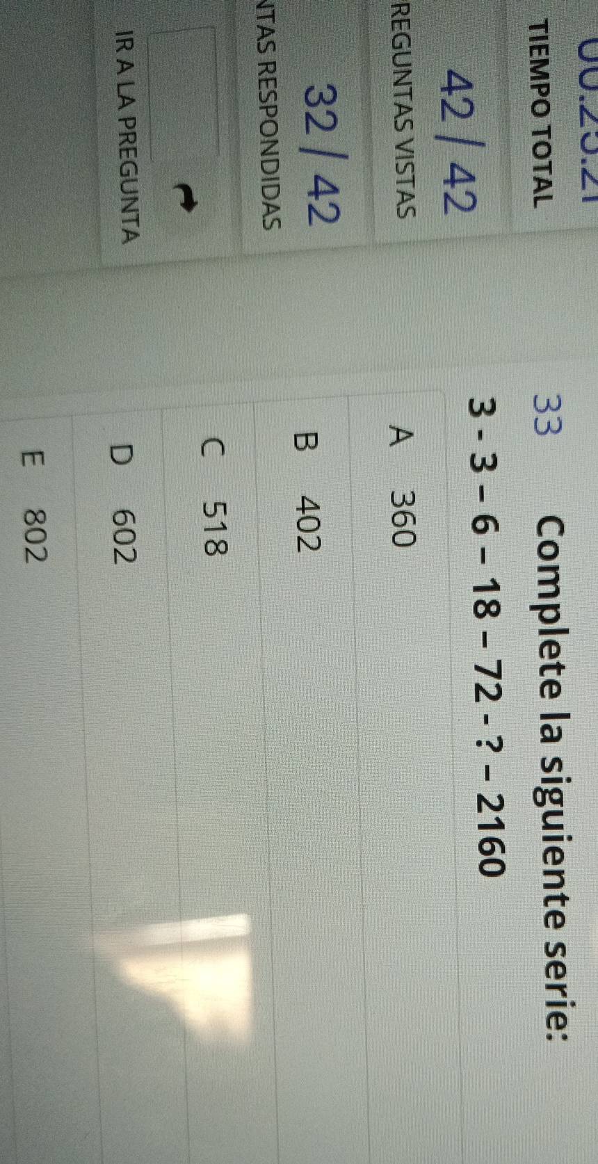 TIEMPO TOTAL Complete la siguiente serie:
42 / 42
3-3-6-18-72- ? - 2160
REGUNTAS VISTAS A 360
32 / 42
B 402
NTAS RESPONDIDAS
C 518
IR A LA PREGUNTA
D 602
E 802