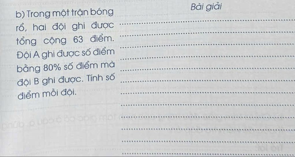 Bài giải 
b) Trong một trận bóng
rổ, hai đội ghi được 
_ 
tổng cộng 63 điểm._ 
_ 
Đội A ghi được số điểm_ 
bằng 80% số điểm mà_ 
đội B ghi được. Tính số_ 
_ 
điểm mỗi đội._ 
_ 
_ 
_ 
_