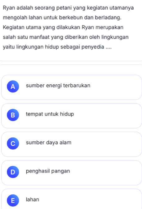 Ryan adalah seorang petani yang kegiatan utamanya
mengolah lahan untuk berkebun dan berladang.
Kegiatan utama yang dilakukan Ryan merupakan
salah satu manfaat yang diberikan oleh lingkungan
yaitu lingkungan hidup sebagai penyedia ....
A sumber energi terbarukan
B tempat untuk hidup
sumber daya alam
D penghasil pangan
- lahan