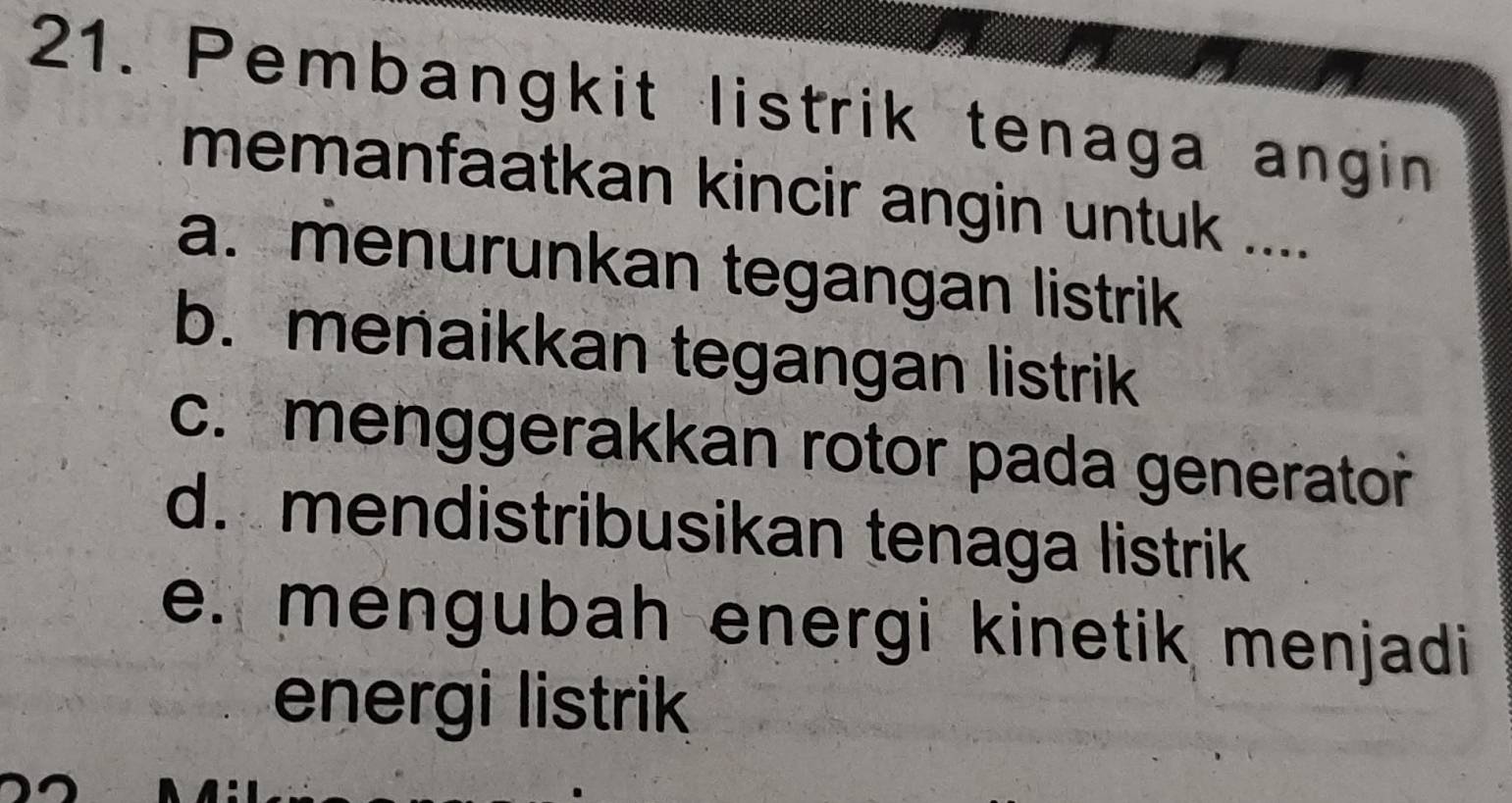 Pembangkit listrik tenaga angin
memanfaatkan kincir angin untuk ....
a. menurunkan tegangan listrik
b. menaikkan tegangan listrik
c. menggerakkan rotor pada generator
d. mendistribusikan tenaga listrik
e. mengubah energi kinetik menjadi 
energi listrik