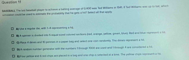 BASEBALL The last baseball player to achieve a batting average of 0.400 was Ted Williams in 1941. If Ted Williams was up to bat, which
simulation could be used to estimate the probability that he gets a hit? Select all that apply.
A) Use a regular die, with 1-4 representing a hil.
B) A spinner is divided into 5 equal-sized colored sections (red, orange, yellow, green, blue). Red and blue represent a hit.
C) Place 4 dimes and 10 pennies in a paper bag and select one coin randomly. The dimes represent a hit.
D) A random number generator with the numbers 1 through 1000 are used and 1 through 4 are considered a hil.
₹ Four yellow and 6 red chips are placed in a bag and one chip is selected at a time. The yellow chips represent a hit