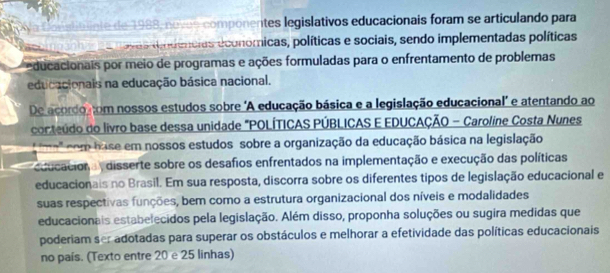 inte de 1988, noves componentes legislativos educacionais foram se articulando para 
a ovas mdencias economicas, políticas e sociais, sendo implementadas políticas 
ducacionais por meio de programas e ações formuladas para o enfrentamento de problemas 
educacionais na educação básica nacional. 
De acordo com nossos estudos sobre 'A educação básica e a legislação educacional" e atentando ao 
conteúdo do livro base dessa unidade "POLÍTICAS PÚBLICAS E EDUCAÇÃO - Caroline Costa Nunes 
a' com hase em nossos estudos sobre a organização da educação básica na legislação 
ducaciona disserte sobre os desafios enfrentados na implementação e execução das políticas 
educacionais no Brasil. Em sua resposta, discorra sobre os diferentes tipos de legislação educacional e 
suas respectivas funções, bem como a estrutura organizacional dos níveis e modalidades 
educacionais estabelecidos pela legislação. Além disso, proponha soluções ou sugira medidas que 
poderiam ser adotadas para superar os obstáculos e melhorar a efetividade das políticas educacionais 
no país. (Texto entre 20 e 25 linhas)