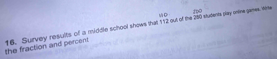 2DO 
16. Survey results of a middle school shows that 112 out of the 280 students play online games. Write 
the fraction and percent