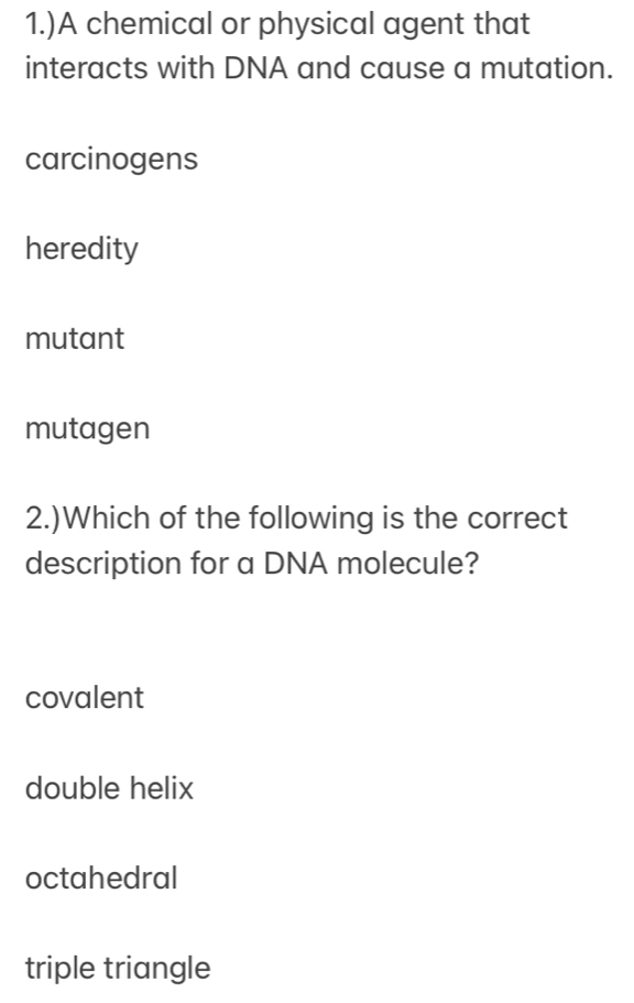 1.)A chemical or physical agent that
interacts with DNA and cause a mutation.
carcinogens
heredity
mutant
mutagen
2.)Which of the following is the correct
description for a DNA molecule?
covalent
double helix
octahedral
triple triangle