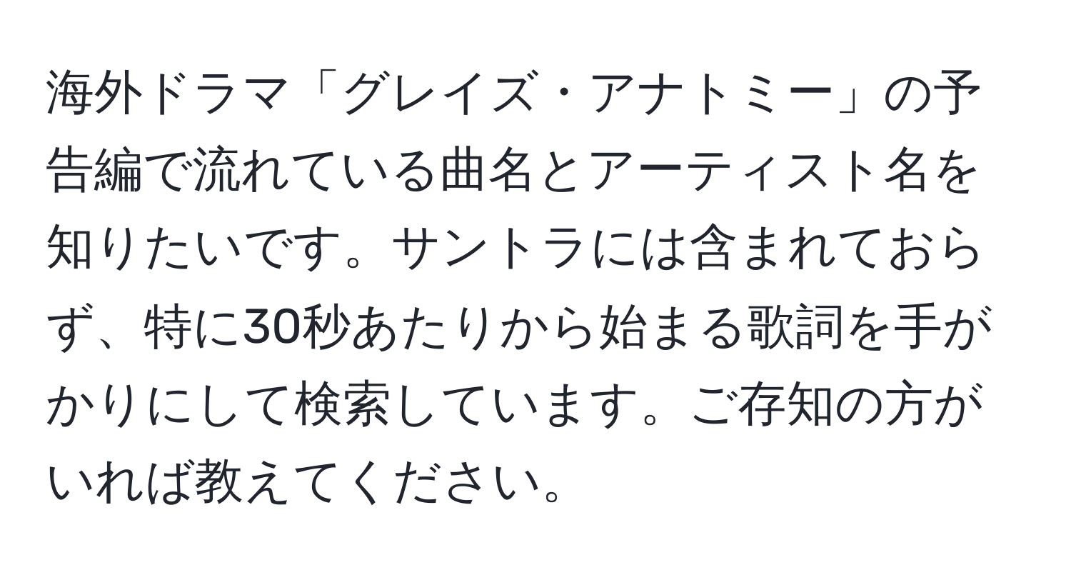 海外ドラマ「グレイズ・アナトミー」の予告編で流れている曲名とアーティスト名を知りたいです。サントラには含まれておらず、特に30秒あたりから始まる歌詞を手がかりにして検索しています。ご存知の方がいれば教えてください。