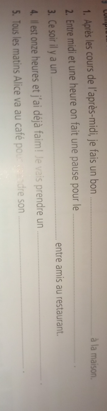 Après les cours de l’après-midi, je fais un bon_ 
à la maison. 
2. Entre midi et une heure on fait une pause pour le_ 
. 
3. Ce soir il y a un 
_entre amis au restaurant. 
4. Il est onze heures et j'ai déjà faim! Je vais prendre un_ 
. 
5. Tous les matins Alice va au café pour grandre son_ 
.