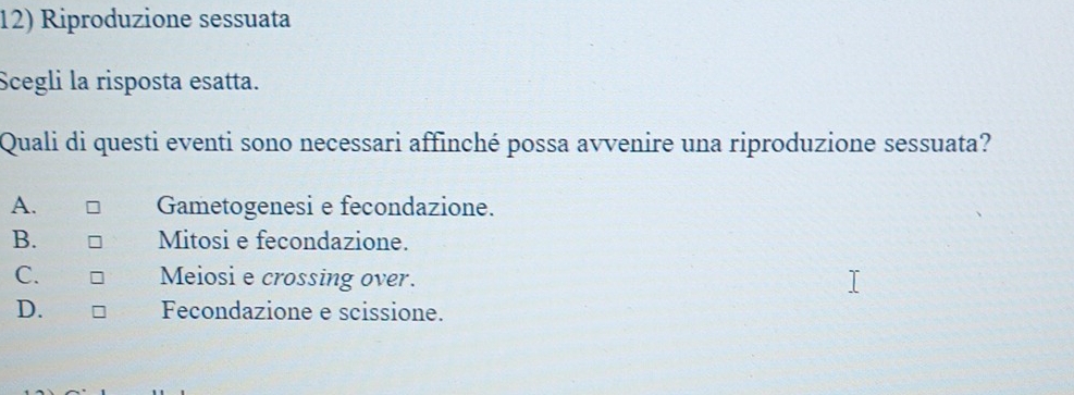 Riproduzione sessuata
Scegli la risposta esatta.
Quali di questi eventi sono necessari affinché possa avvenire una riproduzione sessuata?
A. Gametogenesi e fecondazione.
B. Mitosi e fecondazione.
C. Meiosi e crossing over.
D. Fecondazione e scissione.