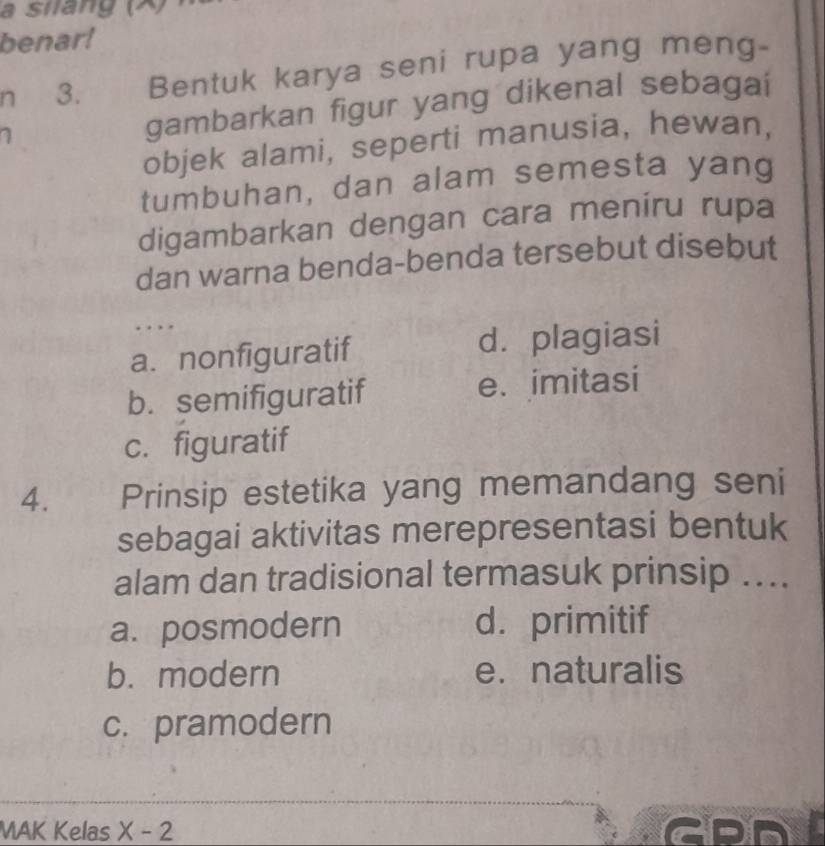 a silang (X)
benar!
n 3. Bentuk karya seni rupa yang meng-
a gambarkan figur yang dikenal sebagai
objek alami, seperti manusia, hewan,
tumbuhan, dan alam semesta yang
digambarkan dengan cara meniru rupa
dan warna benda-benda tersebut disebut
.
a. nonfiguratif d. plagiasi
b. semifiguratif e. imitasi
c. figuratif
4. Prinsip estetika yang memandang seni
sebagai aktivitas merepresentasi bentuk
alam dan tradisional termasuk prinsip ....
a. posmodern d. primitif
b. modern e. naturalis
c. pramodern
MAK Kelas X-2 GPD