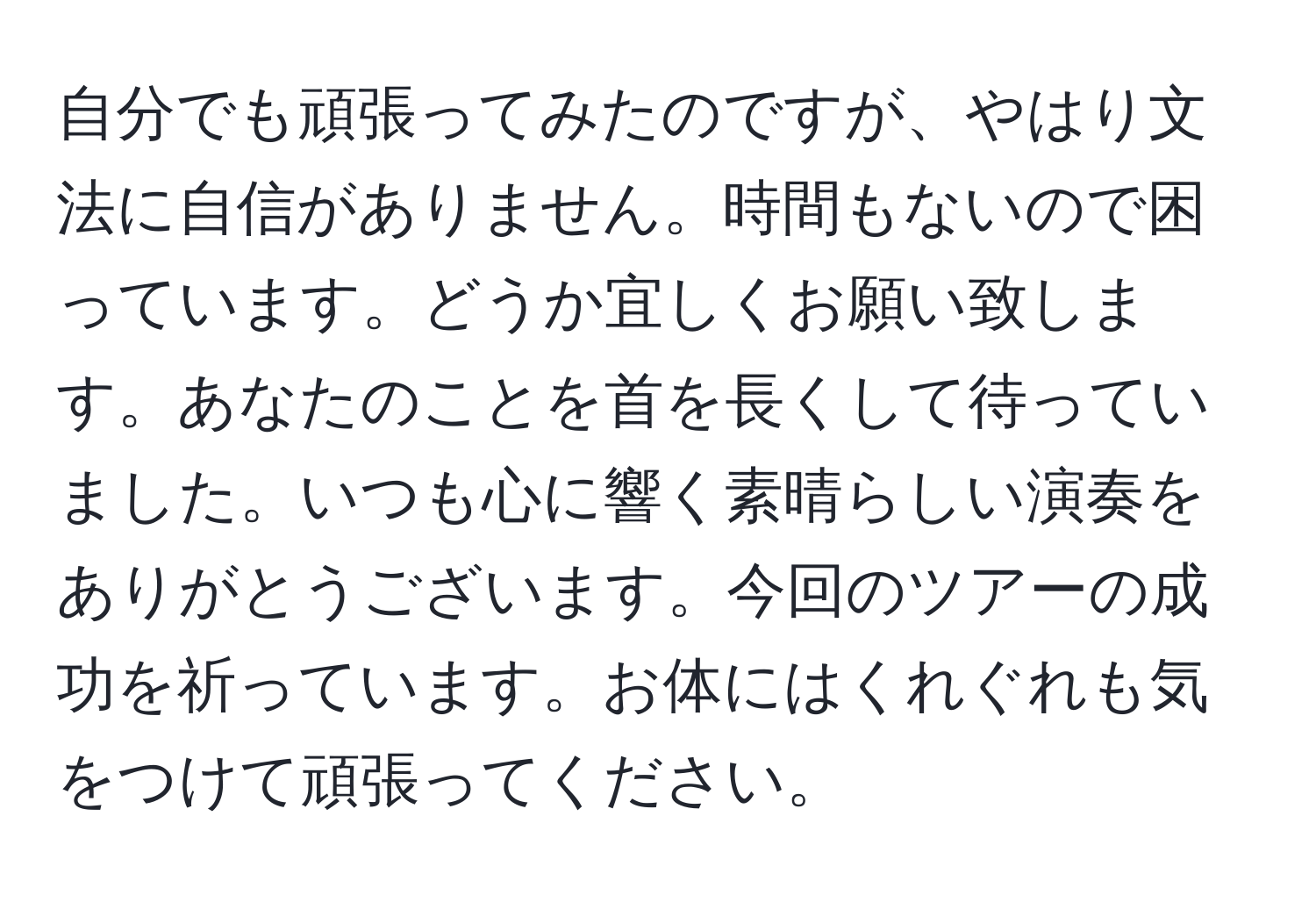 自分でも頑張ってみたのですが、やはり文法に自信がありません。時間もないので困っています。どうか宜しくお願い致します。あなたのことを首を長くして待っていました。いつも心に響く素晴らしい演奏をありがとうございます。今回のツアーの成功を祈っています。お体にはくれぐれも気をつけて頑張ってください。