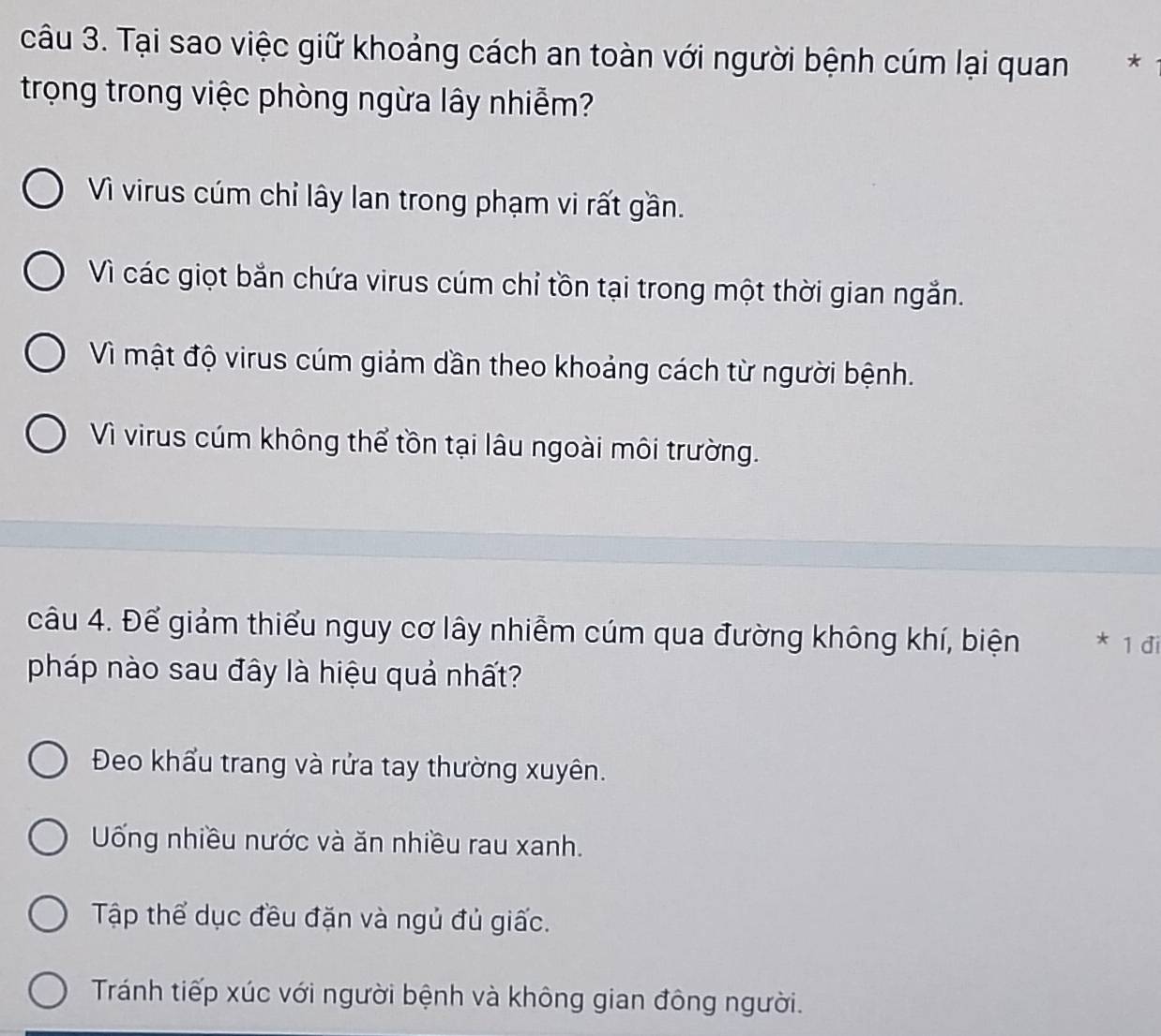 Tại sao việc giữ khoảng cách an toàn với người bệnh cúm lại quan €*
trọng trong việc phòng ngừa lây nhiễm?
Vì virus cúm chỉ lây lan trong phạm vi rất gần.
Vì các giọt bắn chứa virus cúm chỉ tồn tại trong một thời gian ngắn.
Vì mật độ virus cúm giảm dần theo khoảng cách từ người bệnh.
Vì virus cúm không thể tồn tại lâu ngoài môi trường.
câu 4. Để giảm thiểu nguy cơ lây nhiễm cúm qua đường không khí, biện * 1 đi
pháp nào sau đây là hiệu quả nhất?
Đeo khẩu trang và rửa tay thường xuyên.
Uống nhiều nước và ăn nhiều rau xanh.
Tập thể dục đều đặn và ngủ đủ giấc.
Tránh tiếp xúc với người bệnh và không gian đông người.