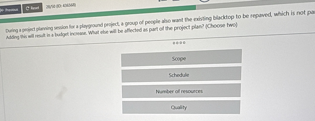 ← Previous C Reset 28/50 (ID: 436568)
During a project planning session for a playground project, a group of people also want the existing blacktop to be repaved, which is not pa
Adding this will result in a budget increase. What else will be affected as part of the project plan? (Choose two)
Scope
Schedule
Number of resources
Quality