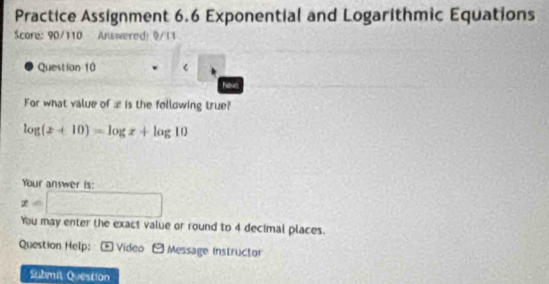 Practice Assignment 6.6 Exponential and Logarithmic Equations 
Scare: 90/110 Answered: 9/11 
Question 10 
Nevs 
For what value of æ is the following true?
log (x+10)=log x+log 10
Your answer is:
x=□
You may enter the exact value or round to 4 decimal places. 
Question Help: * Video - Message Instructor 
Submit Question