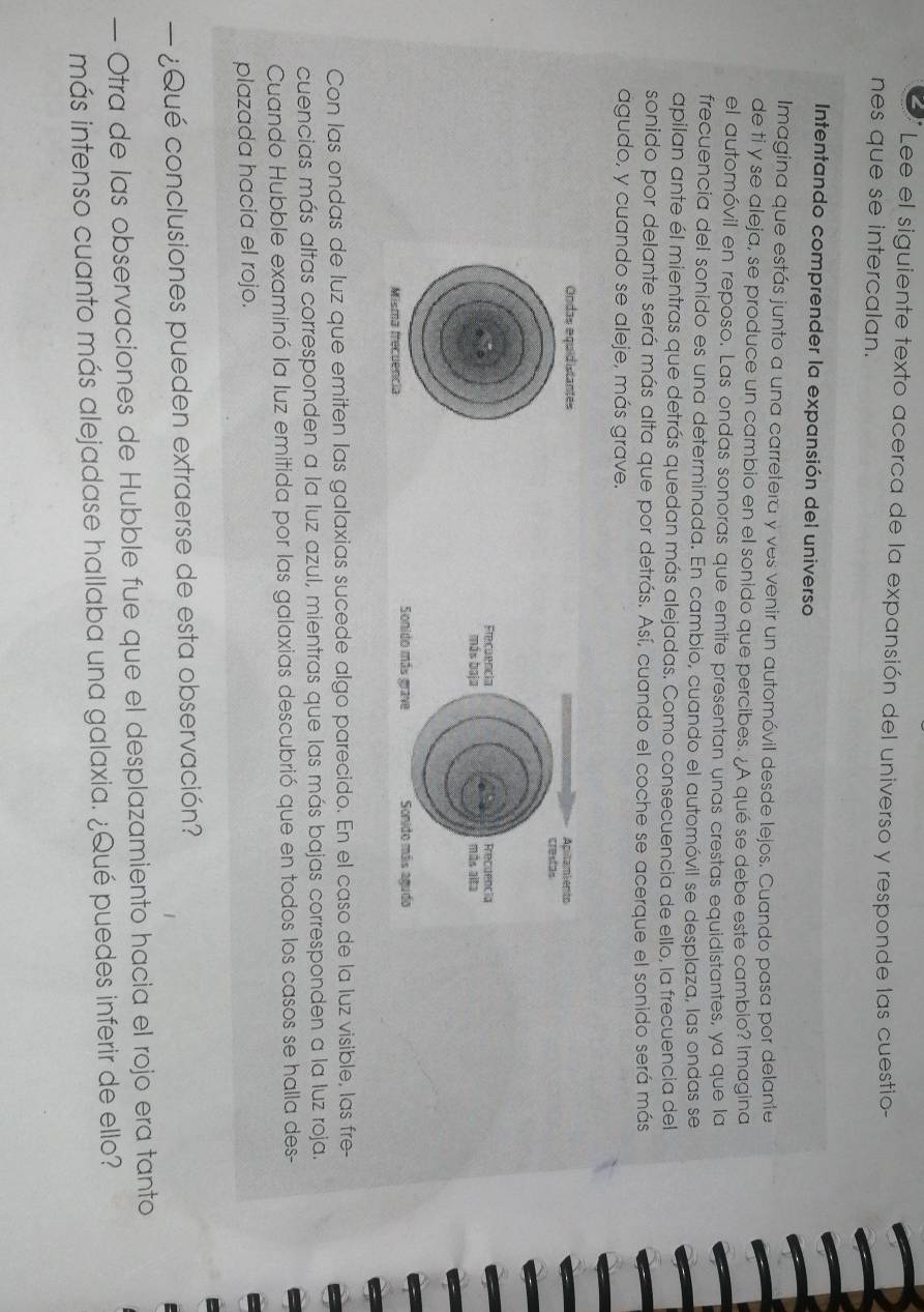 Lee el siguiente texto acerca de la expansión del universo y responde las cuestio- 
nes que se intercalan. 
Intentando comprender la expansión del universo 
Imagina que estás junto a una carretera y ves venir un automóvil desde lejos. Cuando pasa por delante 
de ti y se aleja, se produce un cambio en el sonido que percibes. ¿A qué se debe este cambio? Imagina 
el automóvil en reposo. Las ondas sonoras que emite presentan unas crestas equidistantes, ya que la 
frecuencia del sonido es una determinada. En cambio, cuando el automóvil se desplaza, las ondas se 
apilan ante él mientras que detrás quedan más alejadas. Como consecuencia de ello, la frecuencia del 
sonido por delante será más alta que por detrás. Así, cuando el coche se acerque el sonido será más 
aágudo, y cuando se aleje, más grave. 
Ondas equidistantes 
Misma frecuencia 
Con las ondas de luz que emiten las galaxias sucede algo parecido. En el caso de la luz visible, las fre- 
cuencias más altas corresponden a la luz azul, mientras que las más bajas corresponden a la luz roja. 
Cuando Hubble examinó la luz emitida por las galaxias descubrió que en todos los casos se halla des- 
plazada hacia el rojo. 
— ¿Qué conclusiones pueden extraerse de esta observación? 
— Otra de las observaciones de Hubble fue que el desplazamiento hacia el rojo era tanto 
más intenso cuanto más alejadase hallaba una galaxia. ¿Qué puedes inferir de ello?