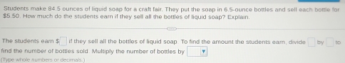 Students make 84.5 ounces of liquid soap for a craft fair. They put the soap in 6.5-ounce bottles and sell each bottle for
$5.50. How much do the students earn if they sell all the bottles of liquid soap? Explain. 
The students ear $□ if they sell all the bottles of liguid soap. To find the amount the students earn, divide □ by □ to
find the number of bottles sold. Multiply the number of bottles by □
(Type whole rumbers or decimals.)