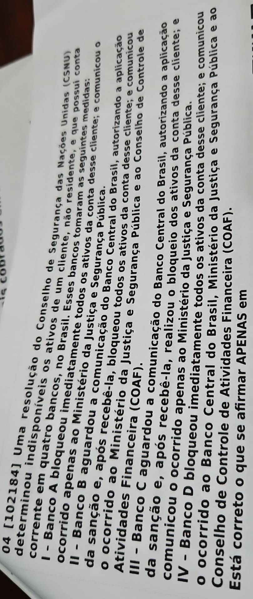 04 [102184] Uma resolução do Conselho de Segurança das Nações Unidas (CSNU)
determinou indisponíveis os ativos de um cliente, não residente, e que possui conta
corrente em quatro bancos, no Brasil. Esses bancos tomaram as seguintes medidast
l - Banco A bloqueou imediatamente todos os ativos da conta desse cliente; e comunicou o
ocorrido apenas ao Ministério da Justiça e Segurança Pública.
II - Banco B aguardou a comunicação do Banco Central do Brasil, autorizando a aplicação
da sanção e, após recebê-la, bloqueou todos os ativos da conta desse cliente; e comunicou
o ocorrido ao Ministério da Justiça e Segurança Pública e ao Conselho de Controle de
Atividades Financeira (COAF).
III - Banco C aguardou a comunicação do Banco Central do Brasil, autorizando a aplicação
da sanção e, após recebê-la, realizou o bloqueio dos ativos da conta desse cliente; e
comunicou o ocorrido apenas ao Ministério da Justiça e Segurança Pública.
IV - Banco D bloqueou imediatamente todos os ativos da conta desse cliente; e comunicou
o ocorrido ao Banco Central do Brasil, Ministério da Justiça e Segurança Pública e ao
Conselho de Controle de Atividades Financeira (COAF).
Está correto o que se afirmar APENAS em