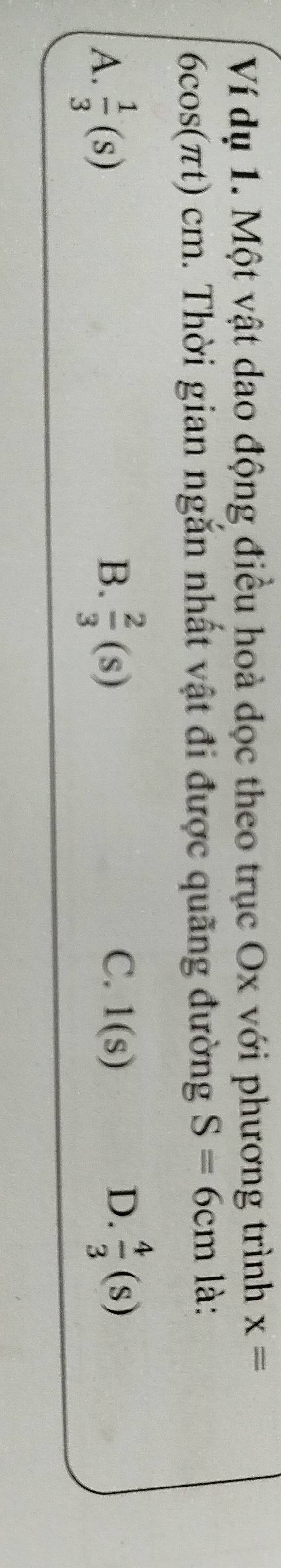 Ví dụ 1. Một vật dao động điều hoà dọc theo trục Ox với phương trình x=
6 cos (π t)cm h. Thời gian ngắn nhất vật đi được quãng đường S=6cm là:
B.
A.  1/3 (Sendpmatrix   2/3 (s)
C. 1(s) D.  4/3 (S)