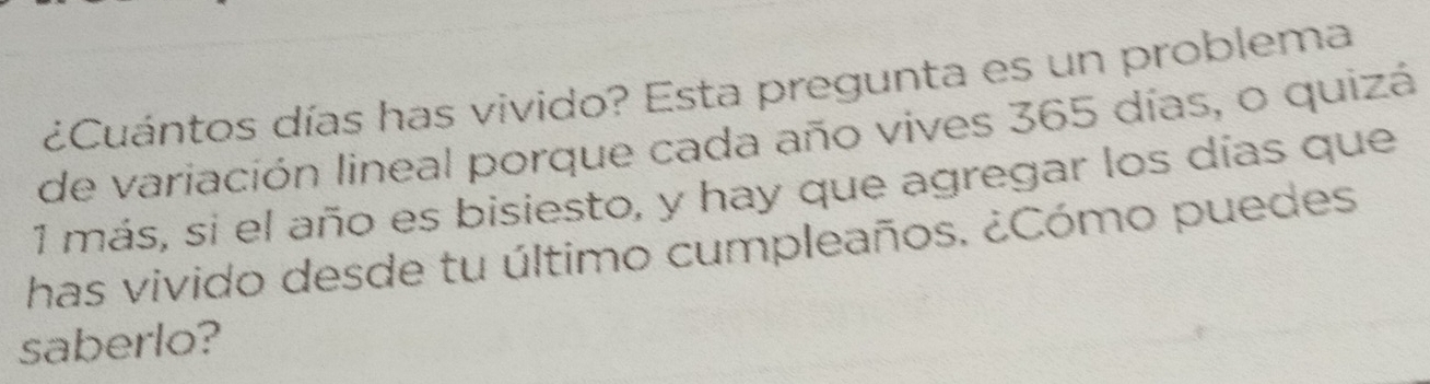 ¿Cuántos días has vivido? Esta pregunta es un problema 
de variación lineal porque cada año vives 365 días, o quizá 
1 más, si el año es bisiesto, y hay que agregar los días que 
has vivido desde tu último cumpleaños. ¿Cómo puedes. 
saberlo?