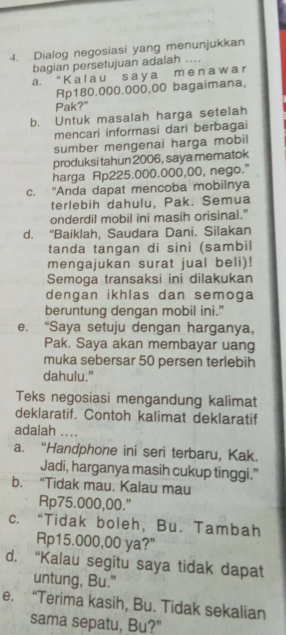 Dialog negosiasi yang menunjukkan
bagian persetujuan adalah ....
a. “ K a l a u s a y a m e n a w a r
Rp180.000.000,00 bagaimana,
Pak?”
b. Untuk masalah harga setelah
mencari informasi dari berbagai
sumber mengenai harga mobil
produksi tahun 2006, saya mematok
harga Rp225.000.000,00, nego.”
c. “Anda dapat mencoba mobilnya
terlebih dahulu, Pak. Semua
onderdil mobil ini masih orisinal.”
d. “Baiklah, Saudara Dani. Silakan
tanda tangan di sini (sambil
mengajukan surat jual beli)!
Semoga transaksi ini dilakukan
dengan ikhlas dan semoga
beruntung dengan mobil ini.”
e. “Saya setuju dengan harganya,
Pak. Saya akan membayar uang
muka sebersar 50 persen terlebih
dahulu.”
Teks negosiasi mengandung kalimat
deklaratif. Contoh kalimat deklaratif
adalah ....
a. “Handphone ini seri terbaru, Kak.
Jadi, harganya masih cukup tinggi.”
b. “Tidak mau. Kalau mau
Rp75.000,00."
c. “Tidak boleh, Bu. Tambah
Rp15.000,00 ya?”
d. “Kalau segitu saya tidak dapat
untung, Bu.”
e. “Terima kasih, Bu. Tidak sekalian
sama sepatu, Bu?”