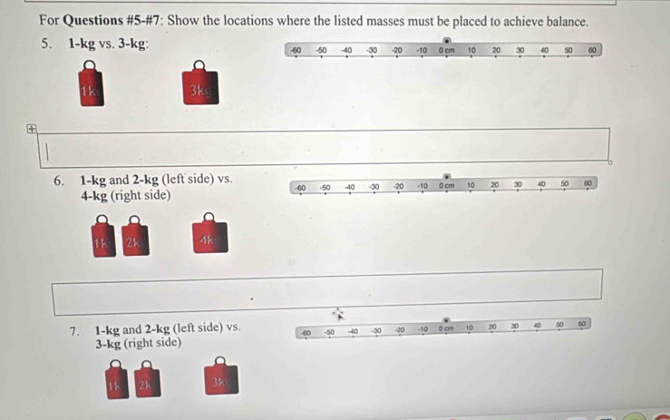 For Questions #5-#7: Show the locations where the listed masses must be placed to achieve balance. 
5. 1-kg vs. 3-kg : -60 -50 -40 -30 -20 -10 0 cm 10 20 30 40 50 60
a 
a 
1k 3ks 
+ 
6. 1-kg and 2-kg (left side) vs.
4-kg (right side) 
a 
1 2k 4k
7. 1-kg and 2-kg (left side) vs. -50 -40 -30 -20 -10 0 cm 10 20 30 40 50 60
-60
3-kg (right side)
1k 2k 3k