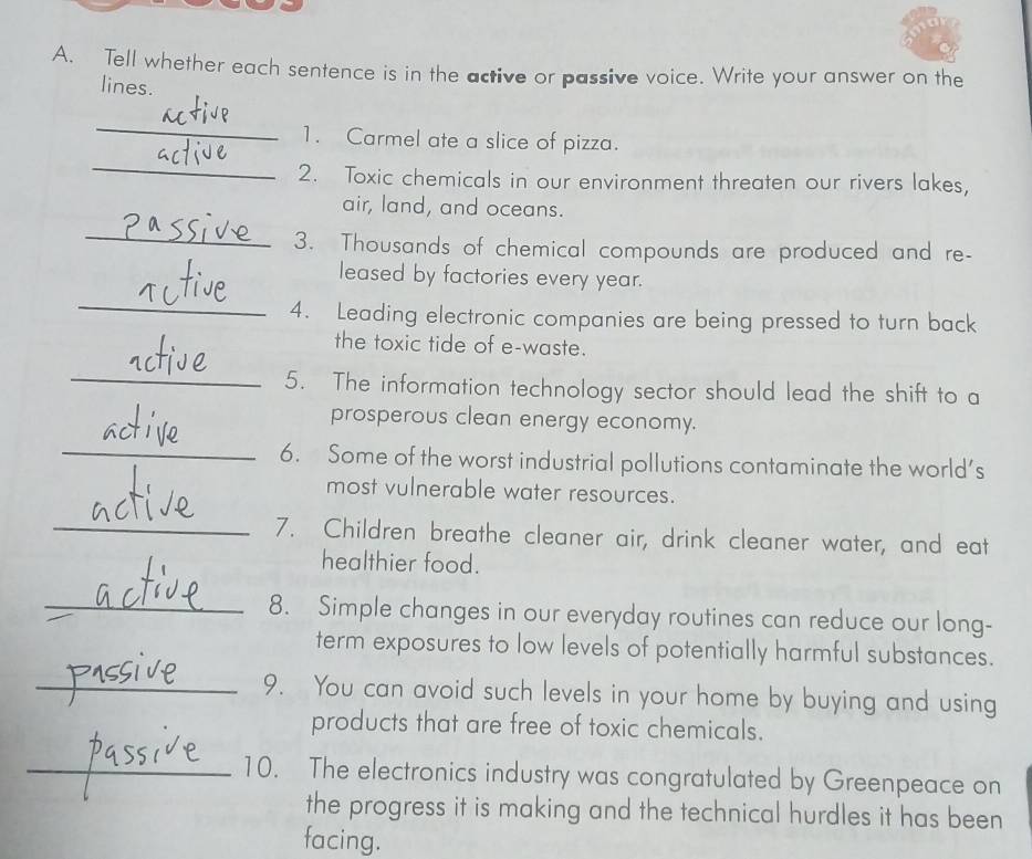 Tell whether each sentence is in the active or passive voice. Write your answer on the 
lines. 
_ 
_ 
1. Carmel ate a slice of pizza. 
2. Toxic chemicals in our environment threaten our rivers lakes, 
air, land, and oceans. 
_ 
3. Thousands of chemical compounds are produced and re- 
_ 
leased by factories every year. 
4. Leading electronic companies are being pressed to turn back 
the toxic tide of e-waste. 
_ 
5. The information technology sector should lead the shift to a 
prosperous clean energy economy. 
_ 
6. Some of the worst industrial pollutions contaminate the world’s 
most vulnerable water resources. 
_7. Children breathe cleaner air, drink cleaner water, and eat 
healthier food. 
_8. Simple changes in our everyday routines can reduce our long- 
term exposures to low levels of potentially harmful substances. 
_9. You can avoid such levels in your home by buying and using 
products that are free of toxic chemicals. 
_10. The electronics industry was congratulated by Greenpeace on 
the progress it is making and the technical hurdles it has been 
facing.