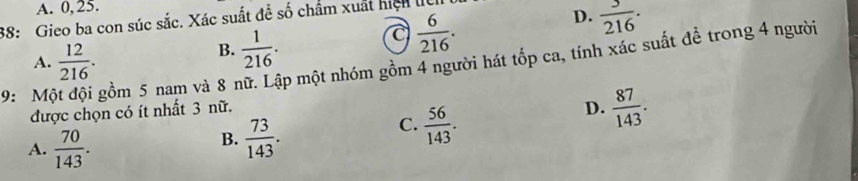 A. 0, 25.
38: Gieo ba con súc sắc. Xác suất đề số chẩm xuất hìch lệ
a  6/216 .
D.  3/216 ·
A.  12/216 .
B.  1/216 . 
9: M gồm 5 nam và 8 nữ. Lập một nhóm gồm 4 người hát tốp ca, tính xác suất để trong 4 người
được chọn có ít nhất 3 nữ.
C.  56/143 .
D.  87/143 .
A.  70/143 .
B.  73/143 .