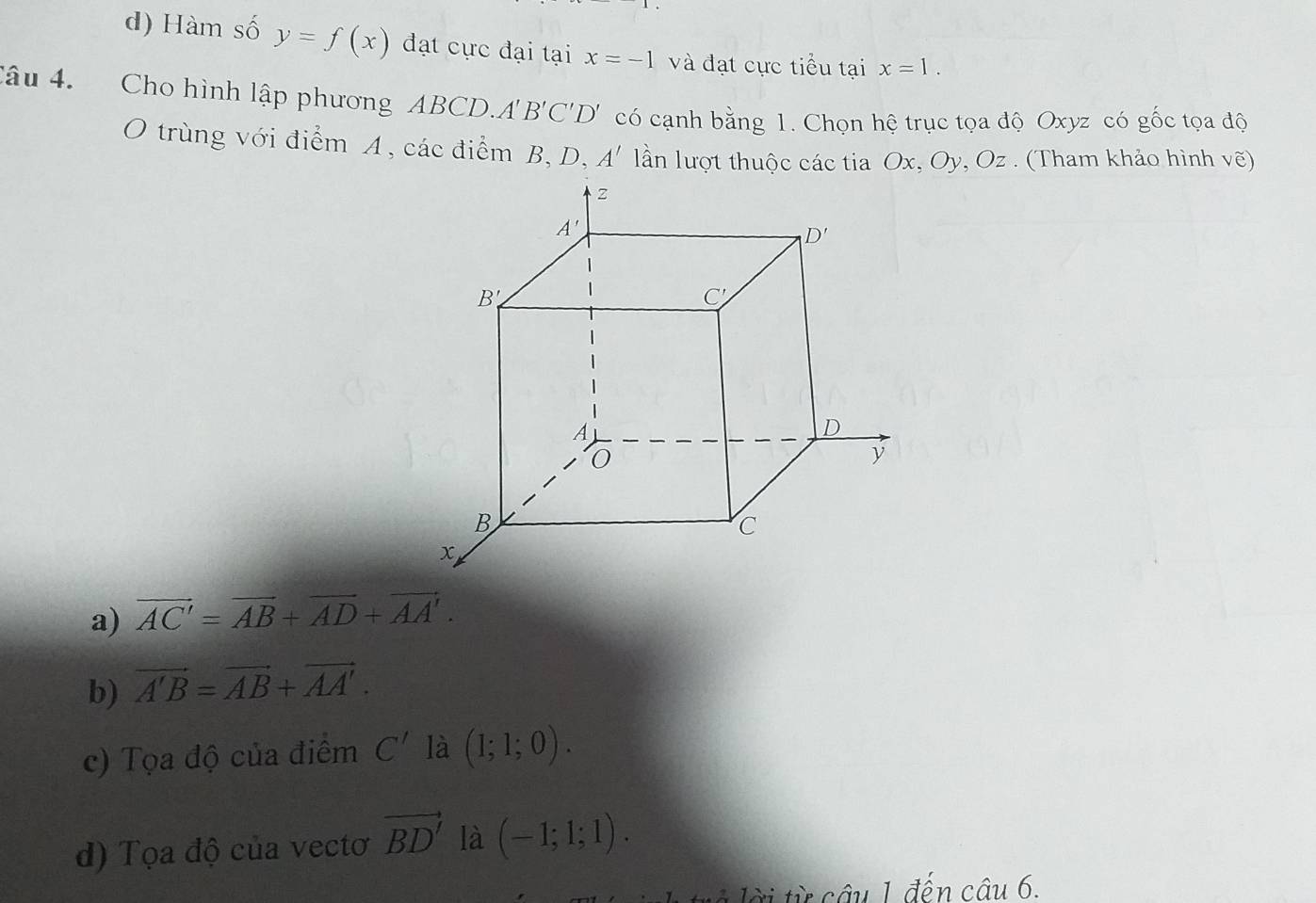 d) Hàm số y=f(x) đạt cực đại tại x=-1 và đạt cực tiểu tại x=1.
Câu 4. Cho hình lập phương ABCD.A B'C'D' có cạnh bằng 1. Chọn hệ trục tọa độ Oxyz có gốc tọa độ
O trùng với điểm A, các điểm B, D, A' lần lượt thuộc các tia Ox, Oy, Oz . (Tham khảo hình vẽ)
a) vector AC'=vector AB+vector AD+vector AA'.
b) vector A'B=vector AB+vector AA'.
c) Tọa độ của điểm C' là (1;1;0).
d) Tọa độ của vectơ vector BD' là (-1;1;1).
ờ i ừ câu 1 đến câu 6.