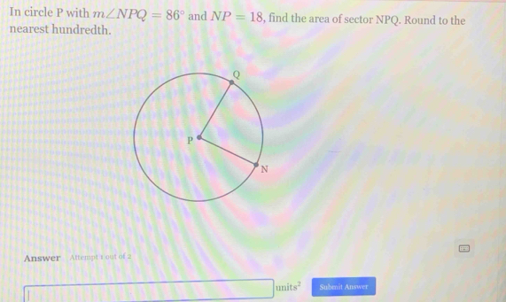 In circle P with m∠ NPQ=86° and NP=18 , find the area of sector NPQ. Round to the 
nearest hundredth. 
Answer Attempt 1 out of 2
□ units^2 Submit Answer°