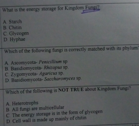 What is the energy storage for Kingdom Fungi?
A. Starch
B. Chitin
C. Glycogen
D. Hyphae
Which of the following fungi is correctly matched with its phylum?
A. Ascomycota- Penicillium sp
B. Basidiomycota- Rhizopus sp.
C. Zygomycota- Agaricus sp.
D. Basidiomycota- Saccharomyces sp.
Which of the following is NOT TRUE about Kingdom Fungi?
A. Heterotrophs
B. All fungi are multicellular
C. The energy storage is in the form of glycogen
D. Cell wall is made up mainly of chitin