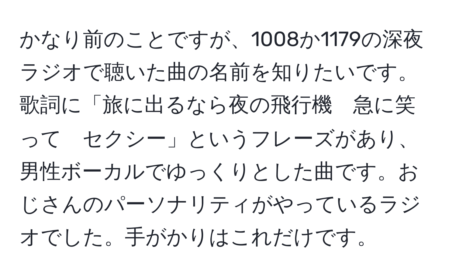 かなり前のことですが、1008か1179の深夜ラジオで聴いた曲の名前を知りたいです。歌詞に「旅に出るなら夜の飛行機　急に笑って　セクシー」というフレーズがあり、男性ボーカルでゆっくりとした曲です。おじさんのパーソナリティがやっているラジオでした。手がかりはこれだけです。