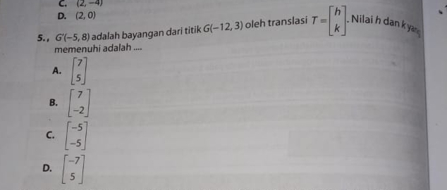 C. (2,-4)
D. (2,0)
5. , G'(-5,8) adalah bayangan dari titik G(-12,3) oleh translasi T=beginbmatrix h kendbmatrix. Nilai h dan k yan
memenuhi adalah ....
A. beginbmatrix 7 5endbmatrix
B. beginbmatrix 7 -2endbmatrix
C. beginbmatrix -5 -5endbmatrix
D. beginbmatrix -7 5endbmatrix