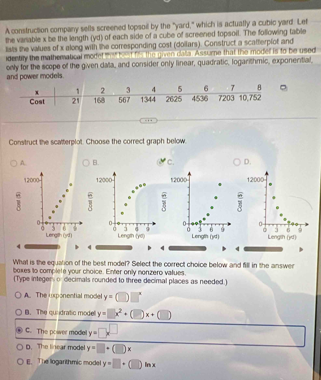 A construction company sells screened topsoil by the "yard," which is actually a cubic yard Let
the variable x be the length (yd) of each side of a cube of screened topsoil. The following table
lists the values of x along with the corresponding cost (dollars). Construct a scatterplot and
identily the mathematical model that best fits the given data. Assume that the model is to be used
only for the scope of the given data, and consider only linear, quadratic, logarithmic, exponential,
and power models.
Construct the scatterplot. Choose the correct graph below.
A.
B.
c.
D.
12000 12000 12000 。 12000
0 -
0
0
0
3 6 9 ó 3 6 9 0 3 6 9 0 3 6 9
Length (yd) Length (yd) Length (yd) Length (yd)
What is the equation of the best model? Select the correct choice below and fill in the answer
boxes to complete your choice. Enter only nonzero values.
(Type integers or decimals rounded to three decimal places as needed.)
A. The exponential model y=(□ )□^x
B. The quadratic model y=□ x^2+(□ )x+(□ )
C. The power model y=□ x^(□)
D. The linear model y=□ +(□ )x
E、The logarithmic model y=□ +(□ )ln x