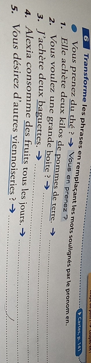 Cartes, p. 141
G Transforme les phrases en remplaçant les mots soulignés par le pronom en. 
Vous prenez du thé ? - Vous en prenez ? 
1. Elle achète deux kilos de pommes de terre. 
2. Vous voulez une grande boite ?_ 
_ 
3. J'achète deux baguettes. →_ 
4. Alexia consomme des fruits tous les jours. 
_ 
5. Vous désirez d'autres viennoiseries ?_