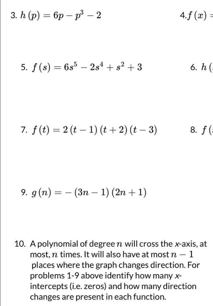 h(p)=6p-p^3-2 4. f(x)=
5. f(s)=6s^5-2s^4+s^2+3 6. 2(
7. f(t)=2(t-1)(t+2)(t-3) 8. f(
9. g(n)=-(3n-1)(2n+1)
10. A polynomial of degree n will cross the x-axis, at 
most, n times. It will also have at most n-1
places where the graph changes direction. For 
problems 1-9 above identify how many x - 
intercepts (i.e. zeros) and how many direction 
changes are present in each function.