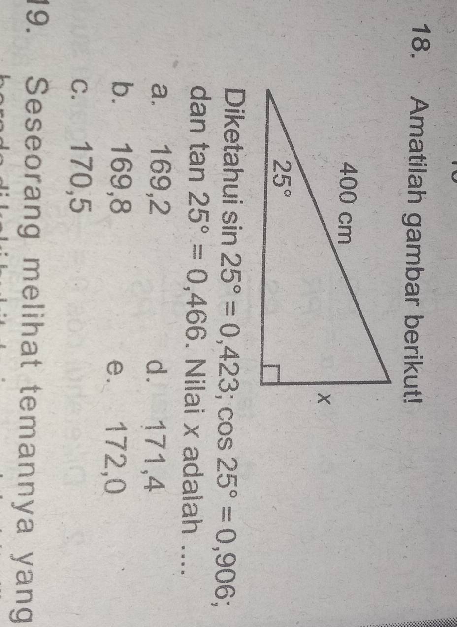 Amatilah gambar berikut!
Diketahui sin 25°=0,423;cos 25°=0,906;
dan tan 25°=0,466. Nilai x adalah ....
a. 169,2 d. 171,4
b. 169,8 e. 172,0
c. 170,5
19. Seseorang melihat temannya yang