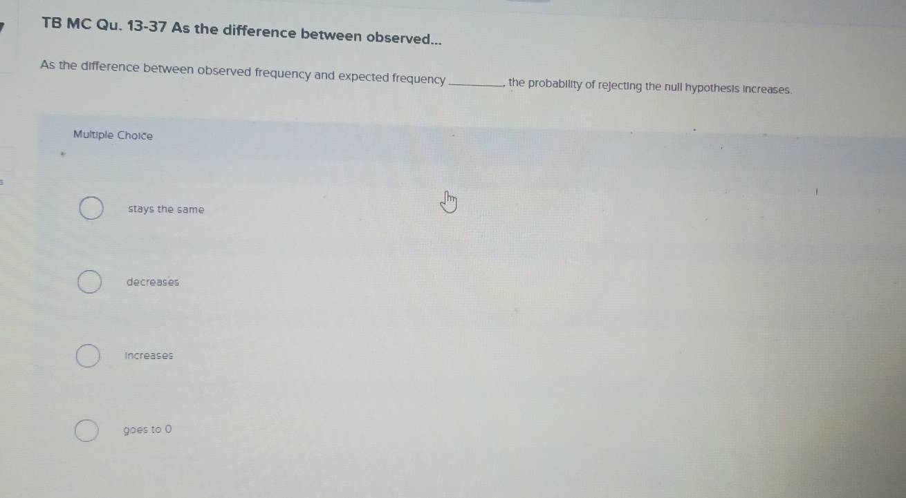 TB MC Qu. 13-37 As the difference between observed...
As the difference between observed frequency and expected frequency_ the probability of rejecting the null hypothesis increases.
Multiple Choice
stays the same
decreases
Increases
goes to 0