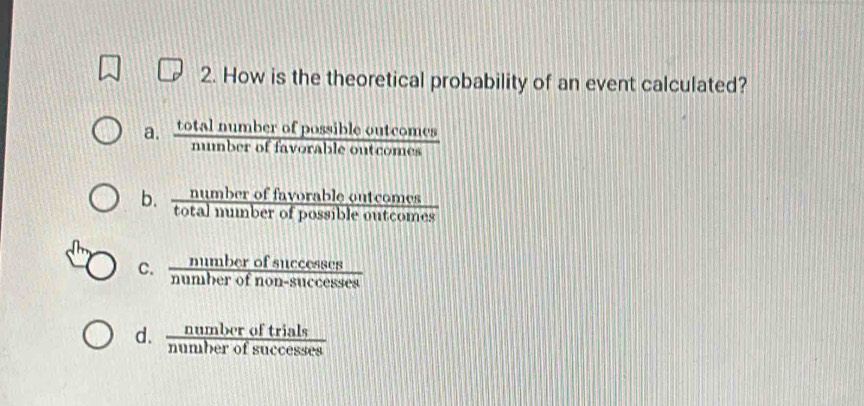 How is the theoretical probability of an event calculated?
a.  totalnumberofpossibleoutcomes/numberoffavorableoutcomes 
b.  numberoffavorableoutcomes/totalnumberofpossibleoutcomes 
C.  numberofsuccesses/numberofnon-successes 
d.  numberoftrials/numberofsuccesses 